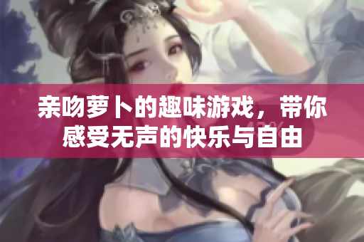 亲吻萝卜的趣味游戏，带你感受无声的快乐与自由