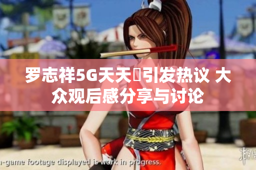 罗志祥5G天天奭引发热议 大众观后感分享与讨论