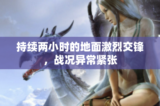 持续两小时的地面激烈交锋，战况异常紧张