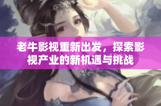 老牛影视重新出发，探索影视产业的新机遇与挑战