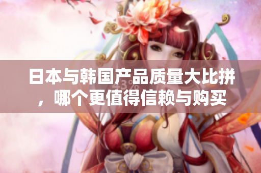 日本与韩国产品质量大比拼，哪个更值得信赖与购买