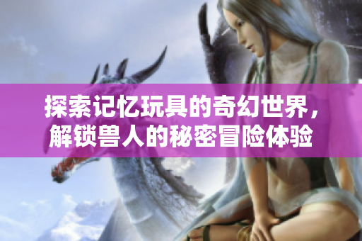 探索记忆玩具的奇幻世界，解锁兽人的秘密冒险体验