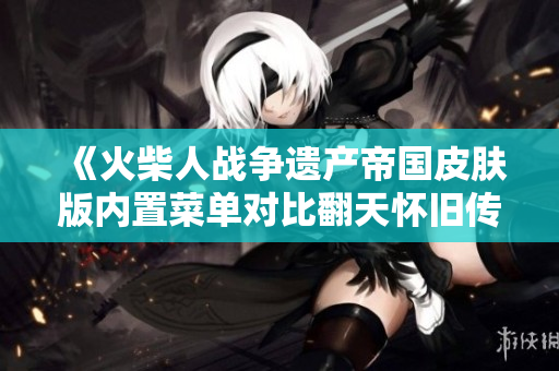 《火柴人战争遗产帝国皮肤版内置菜单对比翻天怀旧传奇的精彩分析》