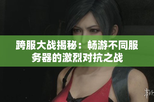 跨服大战揭秘：畅游不同服务器的激烈对抗之战