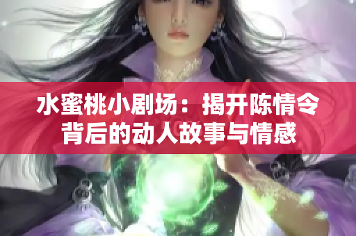 水蜜桃小剧场：揭开陈情令背后的动人故事与情感