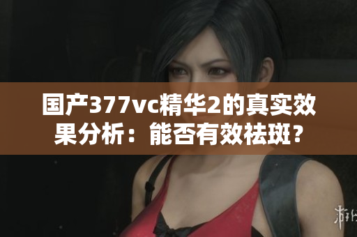 国产377vc精华2的真实效果分析：能否有效祛斑？