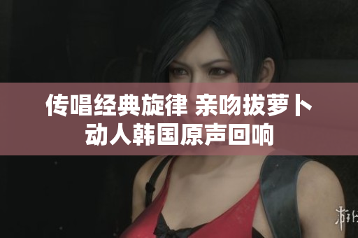 传唱经典旋律 亲吻拔萝卜动人韩国原声回响