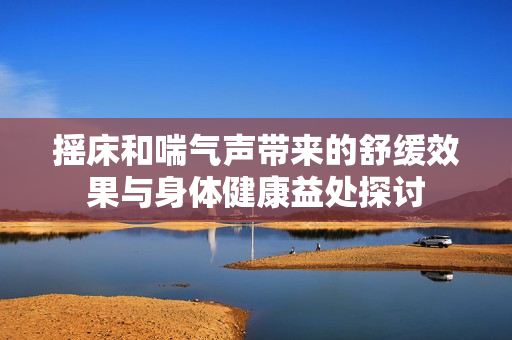 摇床和喘气声带来的舒缓效果与身体健康益处探讨