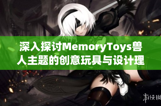 深入探讨MemoryToys兽人主题的创意玩具与设计理念