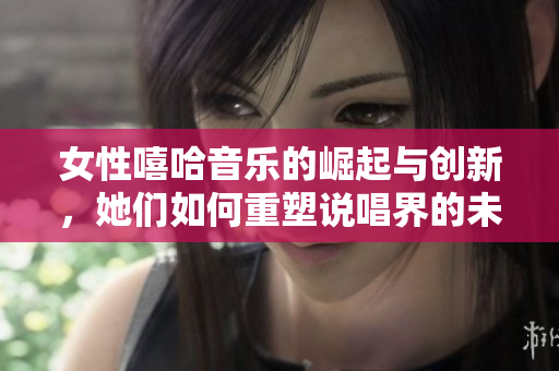 女性嘻哈音乐的崛起与创新，她们如何重塑说唱界的未来