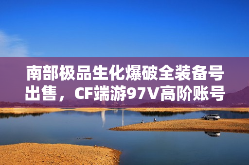 南部极品生化爆破全装备号出售，CF端游97V高阶账号等你来拿！