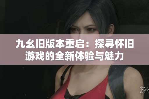 九幺旧版本重启：探寻怀旧游戏的全新体验与魅力