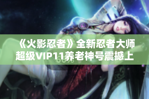《火影忍者》全新忍者大师超级VIP11养老神号震撼上线！