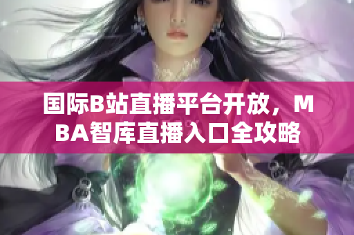 国际B站直播平台开放，MBA智库直播入口全攻略