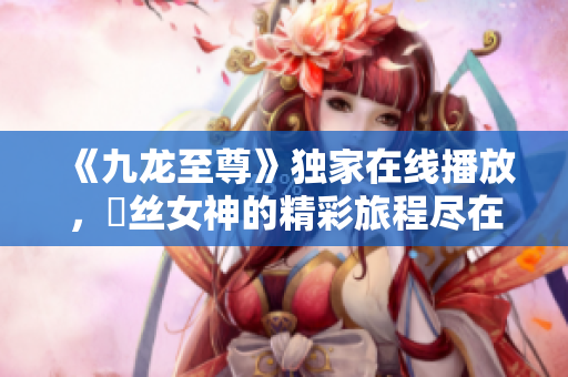 《九龙至尊》独家在线播放，屌丝女神的精彩旅程尽在喜马拉雅手机版