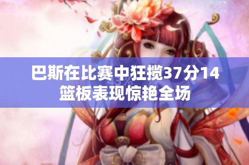 巴斯在比赛中狂揽37分14篮板表现惊艳全场