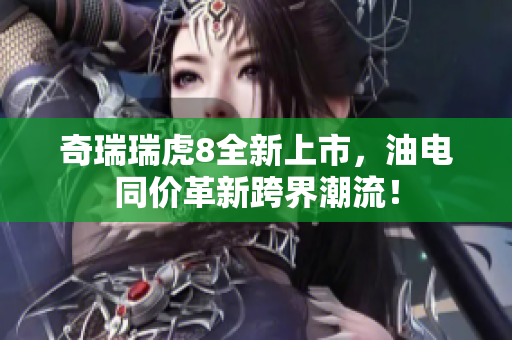 奇瑞瑞虎8全新上市，油电同价革新跨界潮流！