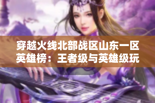 穿越火线北部战区山东一区英雄榜：王者级与英雄级玩家盛况揭晓