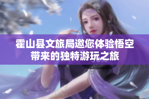 霍山县文旅局邀您体验悟空带来的独特游玩之旅