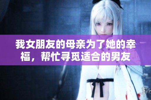 我女朋友的母亲为了她的幸福，帮忙寻觅适合的男友