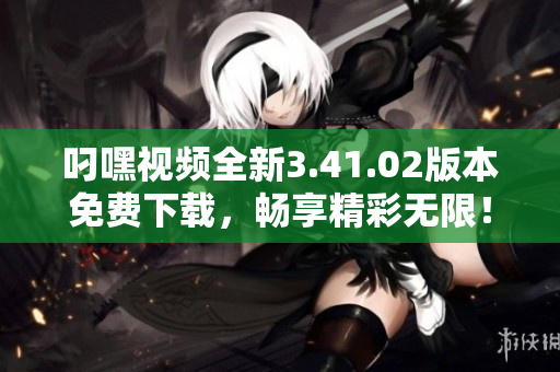 叼嘿视频全新3.41.02版本免费下载，畅享精彩无限！