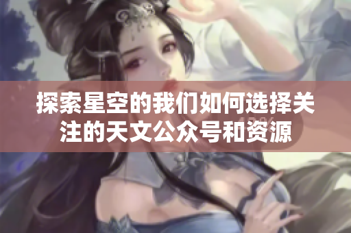 探索星空的我们如何选择关注的天文公众号和资源