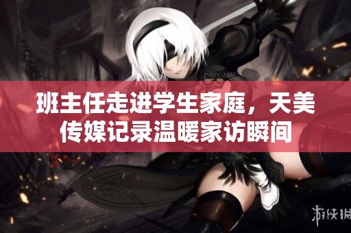 班主任走进学生家庭，天美传媒记录温暖家访瞬间