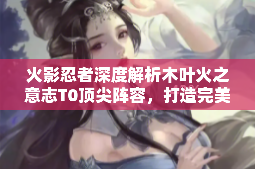 火影忍者深度解析木叶火之意志T0顶尖阵容，打造完美战斗组合！