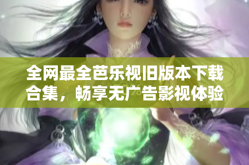 全网最全芭乐视旧版本下载合集，畅享无广告影视体验