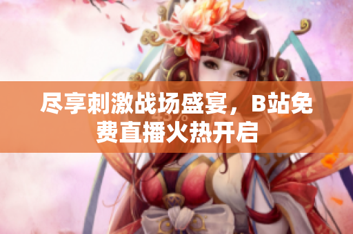尽享刺激战场盛宴，B站免费直播火热开启