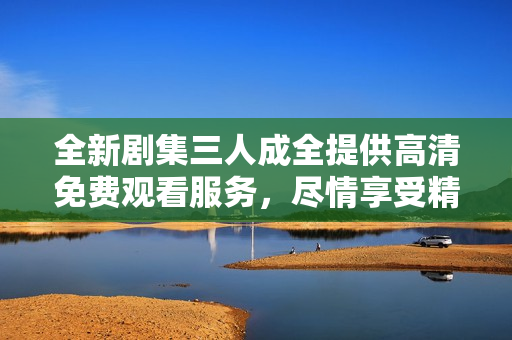 全新剧集三人成全提供高清免费观看服务，尽情享受精彩剧情