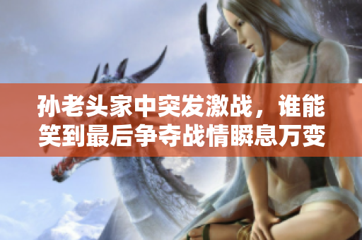 孙老头家中突发激战，谁能笑到最后争夺战情瞬息万变