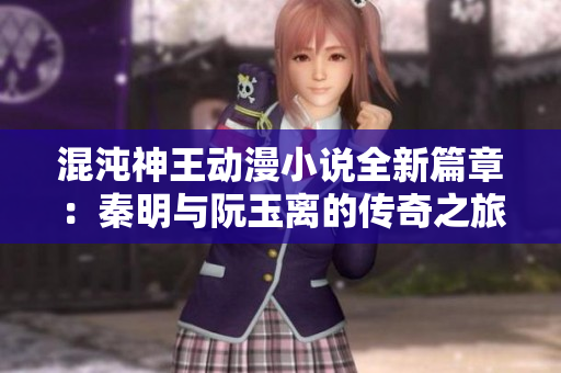 混沌神王动漫小说全新篇章：秦明与阮玉离的传奇之旅