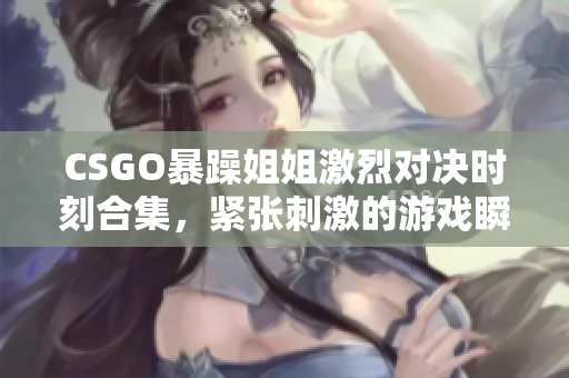 CSGO暴躁姐姐激烈对决时刻合集，紧张刺激的游戏瞬间回顾