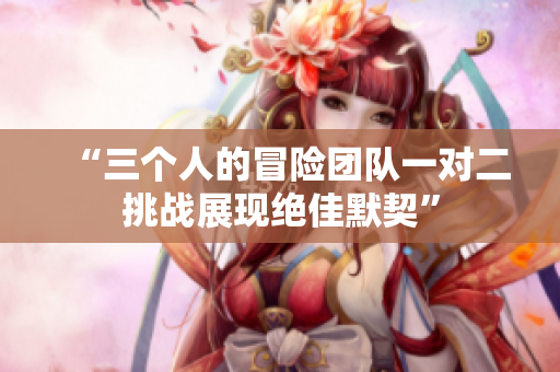 “三个人的冒险团队一对二挑战展现绝佳默契”