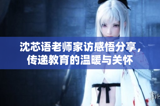 沈芯语老师家访感悟分享，传递教育的温暖与关怀