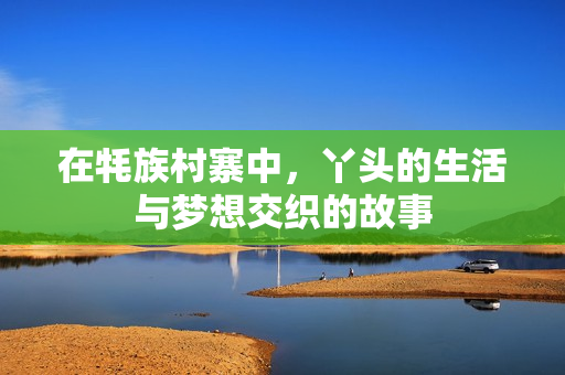 在牦族村寨中，丫头的生活与梦想交织的故事