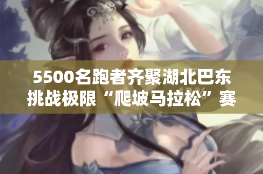 5500名跑者齐聚湖北巴东挑战极限“爬坡马拉松”赛