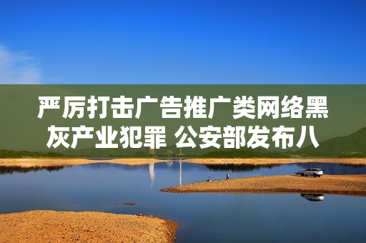 严厉打击广告推广类网络黑灰产业犯罪 公安部发布八大典型案例