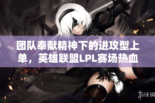 团队奉献精神下的进攻型上单，英雄联盟LPL赛场热血激战