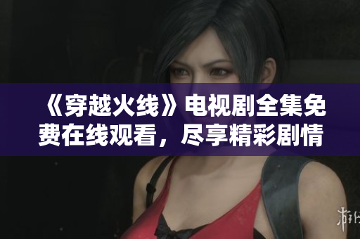 《穿越火线》电视剧全集免费在线观看，尽享精彩剧情与刺激战斗