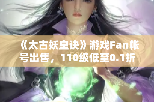 《太古妖皇诀》游戏Fan帐号出售，110级低至0.1折优惠