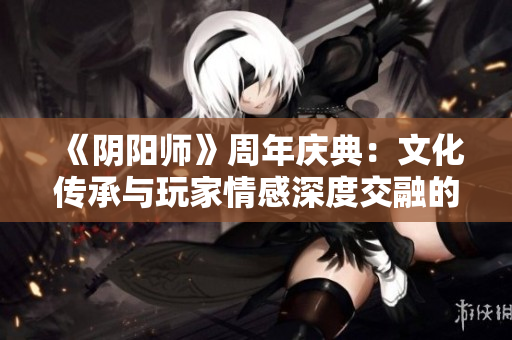 《阴阳师》周年庆典：文化传承与玩家情感深度交融的盛会
