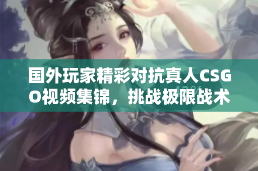 国外玩家精彩对抗真人CSGO视频集锦，挑战极限战术魅力