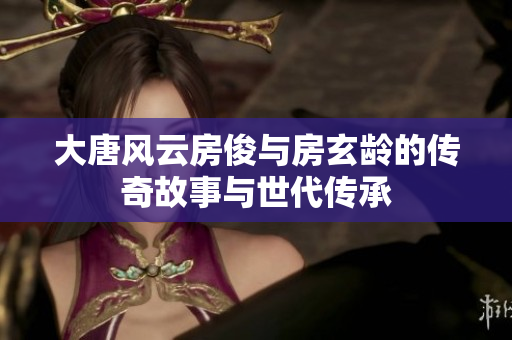 大唐风云房俊与房玄龄的传奇故事与世代传承