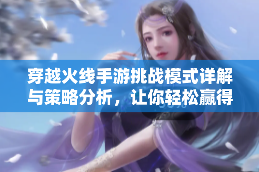 穿越火线手游挑战模式详解与策略分析，让你轻松赢得胜利