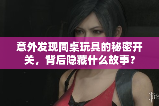 意外发现同桌玩具的秘密开关，背后隐藏什么故事？