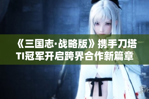 《三国志·战略版》携手刀塔TI冠军开启跨界合作新篇章