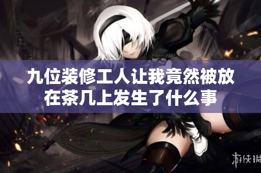 九位装修工人让我竟然被放在茶几上发生了什么事