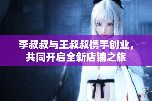 李叔叔与王叔叔携手创业，共同开启全新店铺之旅